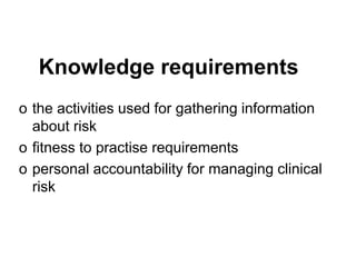 Knowledge requirements
o the activities used for gathering information
about risk
o fitness to practise requirements
o personal accountability for managing clinical
risk
 
