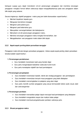 30
bertujuan supaya guru dapat memahami ciri-ciri perancangan pengajaran dan membina rancangan
pengajaran mengikut format latihan seterusnya dapat mengaplikasikannya pada sesi pengajaran dalam
bilik darjah yang sebenar.
Secara ringkasnya, objektif pengajaran makro yang lain boleh disenaraikan seperti berikut :
 Memberi keyakinan kepada guru
 Menguasai kemahiran mengajar
 Mengenal pasti potensi guru
 Mengenal pasti kelemahan guru
 Mewujudkan semangat kekitaan dan bekerjasama
 Memahami ciri-diri perancangan pengajaran makro,
 Membina rancangan pengajaran makro mengikut format latihan, dan
 Mengaplikasikan sesi pengajaran makro dalam bilik darjah.
2.2.2 Aspek-aspek penting dalam persediaan mengajar
Pengajaran makro dimulai dengan persediaan pengajaran. Antara aspek-aspek penting dalam persediaan
tersebut adalah seperti berikut :
1. Perancangan pendahuluan
 Guru hendaklah menentukan topik yang hendak diajar
 Guru perlu mengenalpasti kebolehan sedia ada murid-murid
 Guru perlu menetapkan objektif dan hasil pembelajaran
2. Perancangan penyampaian
 Guru hendaklah menentukan kaedah, teknik dan strategi pengajaran dan pembelajaran
 Guru hendaklah menentukan tempoh masa pengajaran yang telah ditetapkan
 Guru hendaklah memeringkatkan isi pelajaran yang akan diajar
 Guru perlu memilih sumber pengajaran yang sesuai termasuklah bahan audio visual, slaid
dan carta bergambar
3. Perancangan penilaian
 Guru hendaklah memastikan pelajar dapat mencapai hasil pembelajaran yang ditetapkan
 Guru hendaklah menganalisis respon dan maklum balas pelajar
 Guru hendaklah membuat pengubahsuaian penilaian sekiranya perlu
2.2.3 Situasi pengajaran makro
 