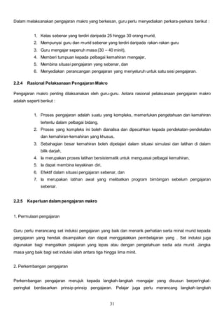 31
Dalam melaksanakan pengajaran makro yang berkesan, guru perlu menyediakan perkara-perkara berikut :
1. Kelas sebenar yang terdiri daripada 25 hingga 30 orang murid,
2. Mempunyai guru dan murid sebenar yang terdiri daripada rakan-rakan guru
3. Guru mengajar sepenuh masa (30 – 40 minit),
4. Memberi tumpuan kepada pelbagai kemahiran mengajar,
5. Membina situasi pengajaran yang sebenar, dan
6. Menyediakan perancangan pengajaran yang menyeluruh untuk satu sesi pengajaran.
2.2.4 Rasional Pelaksanaan Pengajaran Makro
Pengajaran makro penting dilaksanakan oleh guru-guru. Antara rasional pelaksanaan pengajaran makro
adalah seperti berikut :
1. Proses pengajaran adalah suatu yang kompleks, memerlukan pengetahuan dan kemahiran
tertentu dalam pelbagai bidang,
2. Proses yang kompleks ini boleh dianalisa dan dipecahkan kepada pendekatan-pendekatan
dan kemahiran-kemahiran yang khusus,
3. Sebahagian besar kemahiran boleh dipelajari dalam situasi simulasi dan latihan di dalam
bilik darjah,
4. Ia merupakan proses latihan bersistematik untuk menguasai pelbagai kemahiran,
5. Ia dapat membina keyakinan diri,
6. Efektif dalam situasi pengajaran sebenar, dan
7. Ia merupakan latihan awal yang melibatkan program bimbingan sebelum pengajaran
sebenar.
2.2.5 Keperluan dalam pengajaran makro
1. Permulaan pengajaran
Guru perlu merancang set induksi pengajaran yang baik dan menarik perhatian serta minat murid kepada
pengajaran yang hendak disampaikan dan dapat menggalakkan pembelajaran yang . Set induksi juga
digunakan bagi mengaitkan pelajaran yang lepas atau dengan pengetahuan sedia ada murid. Jangka
masa yang baik bagi set induksi ialah antara tiga hingga lima minit.
2. Perkembangan pengajaran
Perkembangan pengajaran merujuk kepada langkah-langkah mengajar yang disusun berperingkat-
peringkat berdasarkan prinsip-prinsip pengajaran. Pelajar juga perlu merancang langkah-langkah
 