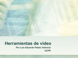 Herramientas de video Por Luis Eduardo Peláez Valencia UCPR 