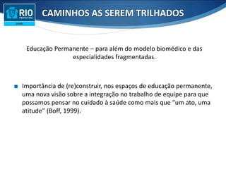 Educação Permanente – para além do modelo biomédico e das
especialidades fragmentadas.
∎ Importância de (re)construir, nos espaços de educação permanente,
uma nova visão sobre a integração no trabalho de equipe para que
possamos pensar no cuidado à saúde como mais que “um ato, uma
atitude” (Boff, 1999).
CAMINHOS AS SEREM TRILHADOS
 