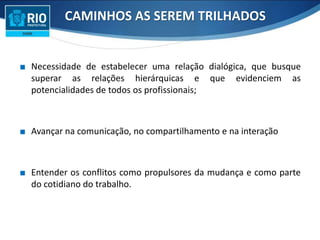 ∎ Necessidade de estabelecer uma relação dialógica, que busque
superar as relações hierárquicas e que evidenciem as
potencialidades de todos os profissionais;
∎ Avançar na comunicação, no compartilhamento e na interação
∎ Entender os conflitos como propulsores da mudança e como parte
do cotidiano do trabalho.
CAMINHOS AS SEREM TRILHADOS
 