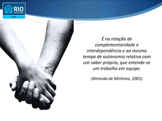 É na relação de
complementaridade e
interdependência e ao mesmo
tempo de autonomia relativa com
um saber próprio, que entende-se
um trabalho em equipe.
(Almeida de Mishima, 2001)
 