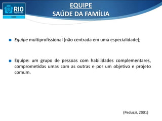 ∎ Equipe multiprofissional (não centrada em uma especialidade);
∎ Equipe: um grupo de pessoas com habilidades complementares,
comprometidas umas com as outras e por um objetivo e projeto
comum.
EQUIPE
SAÚDE DA FAMÍLIA
(Peduzzi, 2001)
 