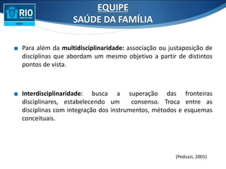 ∎ Para além da multidisciplinaridade: associação ou justaposição de
disciplinas que abordam um mesmo objetivo a partir de distintos
pontos de vista.
∎ Interdisciplinaridade: busca a superação das fronteiras
disciplinares, estabelecendo um consenso. Troca entre as
disciplinas com integração dos instrumentos, métodos e esquemas
conceituais.
(Peduzzi, 2001)
EQUIPE
SAÚDE DA FAMÍLIA
 