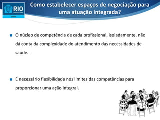 ∎ O núcleo de competência de cada profissional, isoladamente, não
dá conta da complexidade do atendimento das necessidades de
saúde.
∎ É necessário flexibilidade nos limites das competências para
proporcionar uma ação integral.
Como estabelecer espaços de negociação para
uma atuação integrada?
 