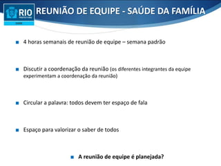 ∎ 4 horas semanais de reunião de equipe – semana padrão
∎ Discutir a coordenação da reunião (os diferentes integrantes da equipe
experimentam a coordenação da reunião)
∎ Circular a palavra: todos devem ter espaço de fala
∎ Espaço para valorizar o saber de todos
∎ A reunião de equipe é planejada?
REUNIÃO DE EQUIPE - SAÚDE DA FAMÍLIA
 