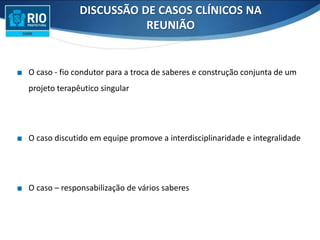 ∎ O caso - fio condutor para a troca de saberes e construção conjunta de um
projeto terapêutico singular
∎ O caso discutido em equipe promove a interdisciplinaridade e integralidade
∎ O caso – responsabilização de vários saberes
DISCUSSÃO DE CASOS CLÍNICOS NA
REUNIÃO
 