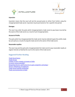 © Brain League IP Services Private Limited - 2011 4
Injunction
Injunction means that the court will ask the accused party to refrain from further using the
misappropriated trade secret. Injunction may be permanent or for a specific time period.
Damages
The court may order the party which misappropriated a trade secret to pay losses incurred by
the owner of the trade secret as a result of such misappropriation.
Account of Profits
The party which has misappropriated the trade secret may be ordered to give the profits made
by such party as a result of using the trade secret to the owner of the trade secret.
Reasonable royalties
The court may ask the party who misappropriated the trade secret to pay reasonable royalty at
regular intervals as fixed by the court to the owner of the trade secret.
Suggested Further Reading
Trade Secret basics
Trade Secrets
Validity of Non compete covenants in India
Is secrecy always possible?
Integrating Secrecy and Exclusivity to gain competitive advantage –
Secrecy obligations of employees
Trade secrets and Bio technology
Trade secret protection in India
 