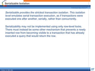 Serializable Isolation
                                                               Professional Open Source™


  Serializable provides the strictest transaction isolation. This isolation
   level emulates serial transaction execution, as if transactions were
   executed one after another, serially, rather than concurrently.

  Serializability may not be implemented using only row-level locks.
   There must instead be some other mechanism that prevents a newly
   inserted row from becoming visible to a transaction that has already
   executed a query that would return the row.




© JBoss, Inc. 2003, 2004.                                                                  27
 