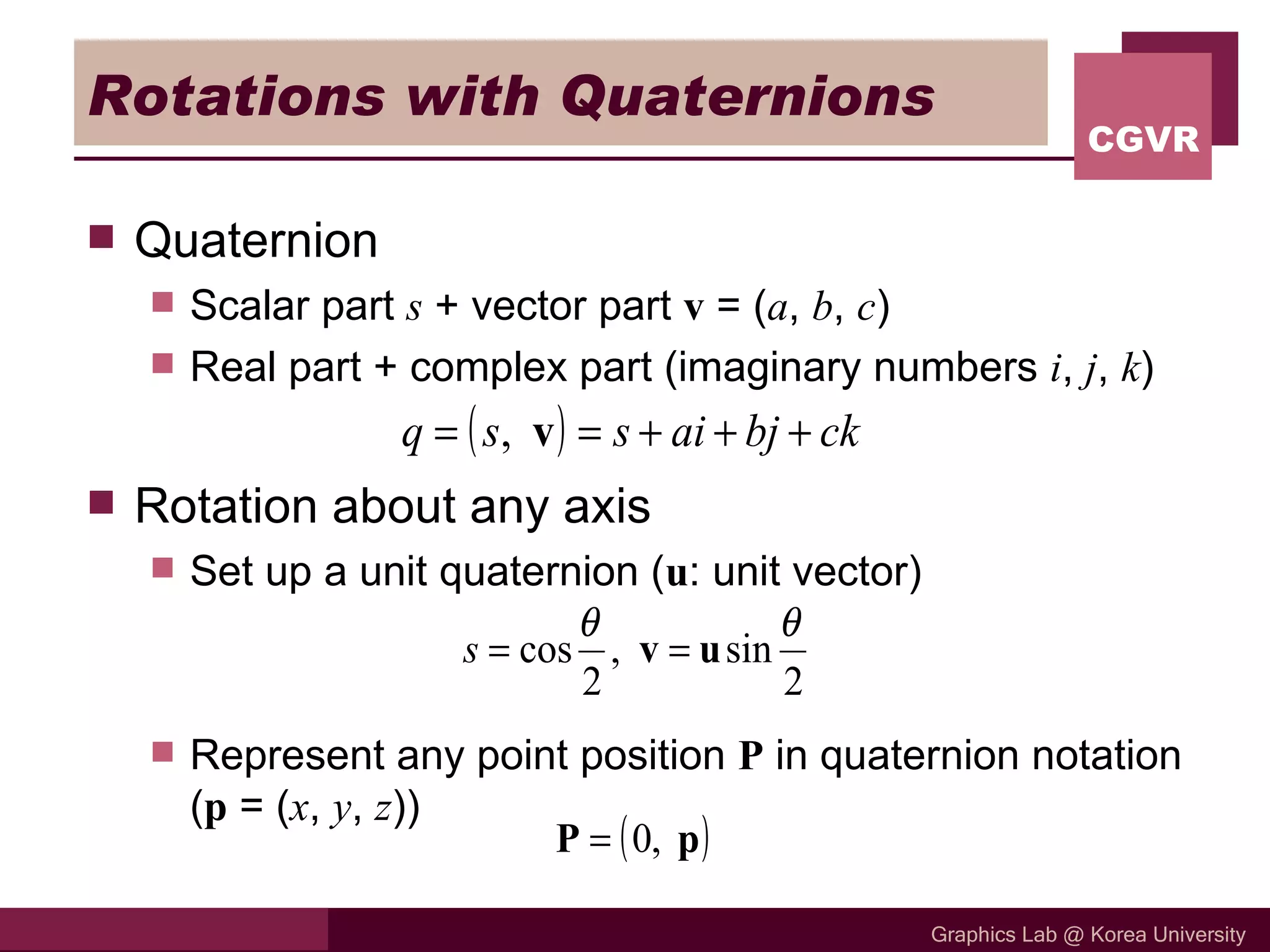 Rotations with Quaternions Quaternion Scalar part  s  + vector part  v  = ( a ,  b ,  c ) Real part + complex part (imaginary numbers  i ,  j ,  k ) Rotation about any axis Set up a unit quaternion ( u : unit vector) Represent any point position  P  in quaternion notation ( p  = ( x ,  y ,  z )) 