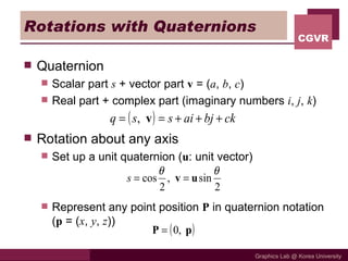 Rotations with Quaternions Quaternion Scalar part  s  + vector part  v  = ( a ,  b ,  c ) Real part + complex part (imaginary numbers  i ,  j ,  k ) Rotation about any axis Set up a unit quaternion ( u : unit vector) Represent any point position  P  in quaternion notation ( p  = ( x ,  y ,  z )) 