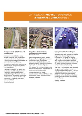 2.1 rELEVanTproJeCT EXPErIEnCE
                                               | freeways& urbanroads |




Thompson Road – D&C Tender and             Kings Road / Calder Highway,                  Sydney Cross City Tunnel Project
Detailed Design                            Duplication and Interchange –
                                           Preconstruction                               Meinhardt have been engaged by downer
Meinhardt provided detailed design                                                       Engineering (the lead Engineering
services to support BMd in the design      Meinhardt assisted Vicroads Western           Consultant for the project) to provide
and construction of the duplication of     Projects office during the preconstruction    engineering review for the new City East/
Thompson road between Eastlink and the     phase, associated with planned                West Underground Freeway ventilation
Mornington Peninsula Freeway.              improvement (duplication) works and           system, the secondary steel structure and
                                           extension of Kings road form the Melton       the design and documentation of building
VicRoads pre-qualification requirements
                                           Highway to the Western Highway.               services for the control building.
included roads design and Hydraulic /
Hydrologic design.                         The scope of our involvement is to review     The Cross City Tunnel has been designed
                                           the status of the project, consideration of   to improve east/west travel across the
The project consists of the design and
                                           design alternatives and update                sydney central business district. It will run
construction of a 3 lane duplication of
Thompsons road between Eastlink            Critical information for further              under the city between darling Harbour
and the Mornington Peninsula Freeway       consideration by Vicroads PrC and ErC.        and Kings Cross, linking the Western
and a construct only section providing 3   approximate project value $30+million.        distributor to new south Head road and
additional lanes between Eastlink and                                                    connecting to the Eastern distributor and
                                           Victoria, Australia                           domain Tunnel.
dandenong – Frankston road and 3
wlane roundabout.
                                                                                         Sydney, Australia
Victoria, Australia




| freeways and urban roads CapabiliTy sTaTemenT p. 8 |
 