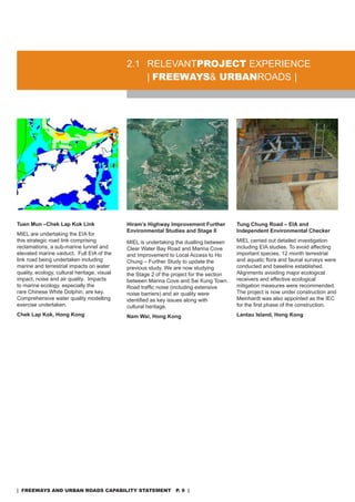 2.1 rELEVanTproJeCT EXPErIEnCE
                                                  | freeways& urbanroads |




Tuen Mun –Chek Lap Kok Link                   Hiram’s Highway Improvement Further          Tung Chung Road – EIA and
                                              Environmental Studies and Stage II           Independent Environmental Checker
MIEL are undertaking the EIa for
this strategic road link comprising           MIEL is undertaking the dualling between     MIEL carried out detailed investigation
reclamations, a sub-marine tunnel and         Clear Water Bay road and Marina Cove         including EIa studies. To avoid affecting
elevated marine vaiduct. Full EIa of the      and Improvement to Local access to Ho        important species, 12 month terrestrial
link road being undertaken including          Chung – Further study to update the          and aquatic flora and faunal surveys were
marine and terrestrial impacts on water       previous study. We are now studying          conducted and baseline established.
quality, ecology, cultural heritage, visual   the stage 2 of the project for the section   alignments avoiding major ecological
impact, noise and air quality. Impacts        between Marina Cove and sai Kung Town.       receivers and effective ecological
to marine ecology, especially the             Road traffic noise (including extensive      mitigation measures were recommended.
rare Chinese White dolphin, are key.          noise barriers) and air quality were         The project is now under construction and
Comprehensive water quality modelling         identified as key issues along with          Meinhardt was also appointed as the IEC
exercise undertaken.                          cultural heritage.                           for the first phase of the construction.
Chek Lap Kok, Hong Kong                       Nam Wai, Hong Kong                           Lantau Island, Hong Kong




| freeways and urban roads CapabiliTy sTaTemenT p. 9 |
 
