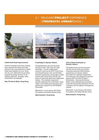 2.1 rELEVanTproJeCT EXPErIEnCE
                                             | freeways& urbanroads |




Castle Peak Road Imporvements.           Footbridge D, Olympic Station.                  Cherry Street Underpass at
                                                                                         Olympic Station.
Gammon skanska have been recently        Full geotechnical, civil and structural
been awarded the design and build        services for this 150m long, 6m wide            Full geotechnical, civil and structural
section for the improvements to Castle   footbridge. The twin cable-stayed               services for this 320m long vehicle
Peak road between Ka Loon Tsuen          structure, built over the MTr Tung Chung        underpass below the West Kowloon
and siu Lam. Meinhardt are providing     and airport Express Lines and the West          expressway and olympic station
engineering design services for all      Kowloon Expressway incorporated a steed         entrusted from Highways department.
highway alignment, drainage, slope,      framed pylon above deck with rC pier            The underpass was designed as ground
reclaimation and seawalls.               below to resist both lateral and longitudinal   bearing within the West Kowloon
                                         loading. This aesthetic engineered              reclamation. sleeving the olympic
New Territories West, Hong Kong          solution addressed the combination of pier      station and Footbridge piles prevented
                                         height, wind loading and long spans and         horizontal loads being transferred into the
                                         gained early support from the aCaBas            underpass and the adjacent drainage box
                                         Committee.                                      culverts.

                                         [Meinhardt, in joint venture with Works         [Meinhardt, in joint venture with Works
                                         Consultancy and robert Benaim asia.]            Consultancy and robert Benaim asia.]

                                         West Kowloon, Hong Kong                         West Kowloon, Hong Kong




| freeways and urban roads CapabiliTy sTaTemenT p. 10 |
 