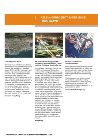 2.1 rELEVanTproJeCT EXPErIEnCE
                                                   | HigHways |




Central Kowloon Route                          HK-Zhuhai-Macao Bridge (HZMB):                Western Coastal Road -
                                               Hong Kong Section and North Lantau            Tunnel Alignment
Meinhardt in JV with other consultants is      Highway, Ecological Baseline Survey,
the managing consultant for this politically                                                 Meinhardt was commissioned by Territory
sensitive and engineering challenging          The Highways department (Hyd) of the          development department, to identify and
project. CKr is a 4.7km long, dual 3-lane      HKsar commissioned Meinhardt to               develop alignment options for the Western
strategic highways comprises elevated          undertake the ecological baseline surveys     Coast road, a proposed 4km strategic
structures, deep tunnel and immersed           for the Hong Kong–Zhuhai–Macao Bridge         highway between Kowloon and Tseung
tube tunnel where Meinhardt are                (HZMB). The proposed HZMB comprises           Kwan o.
responsible for the highway design of the      a dual-3 lane trestle bridge structure that
                                                                                             The investigation had to take account
entire scheme through what is amongst          links Hong Kong to the western Pearl
                                                                                             of constraints such as the existing
the most densely populated urban area in       river region. The Hong Kong section
                                                                                             Mass Transit railway tunnels, housing
the world. Meinhardt is also responsible       of the HZMB in the coastal waters is
                                                                                             developments at each end of the
for the detailed structural design of the      approximately 5km long. a 5km highway
                                                                                             alignment and engineering aspects for a
intersections at each of the scheme            (the North Lantau Highway Connection;
                                                                                             possible tunnel option.
as well as the replacement of existing         nLHC) predominantly located to the south
flyover columns. Additionally, during          of the airport is also required to link the   Tseung Kwan O, Hong Kong
the construction phase of the scheme,          HZMB from its landing point to the north
Meinhardt supplied 50% of the site staff.      Lantau Highway. The ecological baseline
                                               survey that Meinhardt has undertaken
Kowloon, Hong Kong
                                               was to provide an up-to-date and accurate
                                               ecological data for the identification,
                                               prediction and evaluation of potential
                                               ecological impacts that may arise due
                                               to the construction and operation of
                                               the HZMB. The survey, which lasts for
                                               9 months, covers both the wet and dry
                                               seasons. Meinhardt has to establish an
                                               ecological profile (both flora and fauna)
                                               and description of each habitat present,
                                               data assessment and to investigate
                                               the existing wildlife uses of the various
                                               habitats.
                                               Hong Kong




| freeways and urban roads CapabiliTy sTaTemenT p. 11 |
 