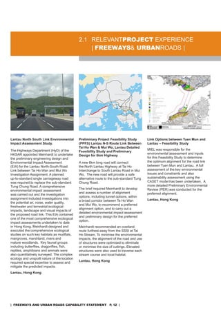 2.1 rELEVanTproJeCT EXPErIEnCE
                                                  | freeways& urbanroads |




Lantau North South Link Environmental         Preliminary Project Feasibility Study        Link Options between Tuen Mun and
Impact Assessment Study.                      (PPFS) Lantau N-S Route Link Between         Lantau – Feasibility Study
                                              Tai Ho Wan & Mui Wo, Lantau Detailed
The Highways department (Hyd) of the                                                       MIEL was responsible for the
                                              Feasibility Study and Preliminary
HKsar appointed Meinhardt to undertake                                                     environmental assessment and inputs
                                              Design for 6km Highway
the preliminary engineering design and                                                     for this Feasibility study to determine
Environmental Impact assessment               a new 6km long road will connect             the optimum alignment for the road link
(EIa) for the Lantau north-south road         the north Lantau Highway at Tai Ho           between Tuen Mun and Lantau. a full
Link between Tai Ho Wan and Mui Wo            Interchange to south Lantau road in Mui      assessment of the key environmental
Investigation assignment. a planned           Wo. The new road will provide a safe         issues and constraints and also
up-to-standard single carriageway road        alternative route to the sub-standard Tung   sustainability assessment using the
was required to replace the sub-standard      Chung road.                                  CasET model has been undertaken. a
Tung Chung road. a comprehensive                                                           more detailed Preliminary Environmental
                                              The brief required Meinhardt to develop      review (PEr) was conducted for the
environmental impact assessment
                                              and assess a number of alignment             preferred alignment.
was carried out and the investigation
                                              options, including tunnel options, within
assignment included investigations into                                                    Lantau, Hong Kong
                                              a broad corridor between Ta Ho Wan
the potential air, noise, water quality,
                                              and Mui Wo, to recommend a preferred
freshwater and terrestrial ecological
                                              alignment option, and to carry out a
impacts, landscape and visual impacts of
                                              detailed environmental impact assessment
the proposed road link. This EIa contained
                                              and preliminary design for the preferred
one of the most comprehensive ecological
                                              option.
impact assessments undertaken to date
in Hong Kong. Meinhardt designed and          Meinhardt recommended an overland
executed the comprehensive ecological         route furthest away from the sssI at Tai
studies on such key habitats as mudflats,     Ho stream. To minimise the environmental
mangroves, marshland, rivers and              impacts, the alignment of the road and use
mature woodlands. Key faunal groups           of structures were optimised to eliminate
including butterflies, dragonflies, fish,     or minimise the size of cuttings. Elevated
reptiles, amphibians and ammals were          structures were also used to traverse each
also quantitatively surveyed. The complex     stream course and local habitat.
ecology and unspoilt nature of the location
                                              Lantau, Hong Kong
required special expertise to assess and
mitigate the predicted impacts.
Lantau, Hong Kong




| freeways and urban roads CapabiliTy sTaTemenT p. 12 |
 