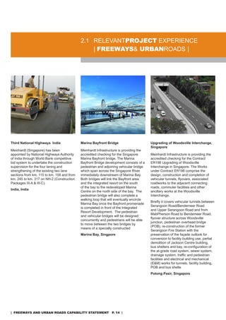 2.1 rELEVanTproJeCT EXPErIEnCE
                                                | freeways& urbanroads |




Third National Highways India               Marina Bayfront Bridge                       Upgrading of Woodsville Interchange,
                                                                                         Singapore
Meinhardt (singapore) has been              Meinhardt Infrastructure is providing the
appointed by national Highways authority    accredited checking for the singapore        Meinhardt Infrastructure is providing the
of India through World Bank competitive     Marina Bayfront bridge. The Marina           accredited checking for the Contract
bid system to undertake the construction    Bayfront Bridge development consists of a    Er198 Upgrading of Woodsville
supervision for the four laning and         pedestrian and adjoining vehicular bridge    Interchange in singapore. The Works
strengthening of the existing two lane      which span across the singapore river        under Contract Er198 comprise the
sections from km. 115 to km. 158 and from   immediately downstream of Marina Bay.        design, construction and completion of
km. 245 to km. 317 on nH-2 (Construction    Both bridges will link the Bayfront area     vehicular tunnels, flyovers, associated
Packages III-a & III-C).                    and the integrated resort on the south       roadworks to the adjacent connecting
                                            of the bay to the redeveloped Marina         roads, commuter facilities and other
India, India
                                            Centre on the north side of the bay. The     ancillary works at the Woodsville
                                            pedestrian bridge will also complete a       Interchange.
                                            walking loop that will eventually encircle
                                                                                         Briefly it covers vehicular tunnels between
                                            Marina Bay once the Bayfront promenade
                                                                                         serangoon road/Benderneer road
                                            is completed in front of the Integrated
                                                                                         and Upper serangoon road and from
                                            resort development. The pedestrian
                                                                                         MabPherson road to Bendemeer road,
                                            and vehicular bridges will be designed
                                                                                         flyover structure across Woodsville
                                            concurrently and pedestrians will be able
                                                                                         junction, pedestrian overhead bridge
                                            to move between the two bridges by
                                                                                         (PoB), re-construction of the former
                                            means of a specially constructed
                                                                                         serangoon Fire station with the
                                            Marina Bay, Singpore                         preservation of the façade outlook for
                                                                                         conversion to facility building use, partial
                                                                                         demolition of Jackson Centre building,
                                                                                         bus shelters and bay, re-configuration of
                                                                                         the at-grade road system, sewer system,
                                                                                         drainage system, traffic and pedestrian
                                                                                         facilities and electrical and mechanical
                                                                                         (E&M) works for tunnels, facility building,
                                                                                         PoB and bus shelte
                                                                                         Potong Pasir, Singapore




| freeways and urban roads CapabiliTy sTaTemenT p. 14 |
 