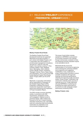 2.1 rELEVanTproJeCT EXPErIEnCE
                                      | freeways& urbanroads |




                                  Madhya Pradesh Rural Roads

                                  The Madhya Pradesh rural road                The scope of work further includes
                                  development authority has appointed          assistance to MPrrda in procurement
                                  Meinhardt as the lead consultant, in         of civil works contracts in four batches
                                  joint venture with artefact Projects, and    through a bid process; evaluation of bids;
                                  in association with VKs Infratech, to        and preparing summary evaluation reports
                                  provide project management consultancy       to be submitted to the Ia.
                                  services for a 1830 km rural road
                                  length in four batches covering 11 PIUs      Meinhardt will also ensure the
                                  including Jabalpur, Katni, Balaghat,         implementation of civil works by approving
                                  seoni, narsinghpur, sidhi, shahdol,          and scrutinising the contractors detailed
                                  Umaria, Mandla, dindori, Chhatarpur,         work programme and suggesting
                                  Tikamgarh, damoh, Panna, rewa, satna         modifications, if any; supervision of
                                  and Chhindwara. This is a part of the adB    project implementation activities to ensure
                                  funded Madhya Pradesh rural roads            complete compliance with approved
                                  sector I Project (adB Loan no.2018-          drawings and technical specifications;
                                  India).                                      obtaining and approving quality assurance
                                                                               system; review of tests / certificates of all
                                  Meinhardt, in association with artefact,     construction materials and/or sources of
                                  will be responsible for Preparation of       materials and so on. Finally, Meinhardt
                                  the Detailed Project Report (DPR);           will assist MPrrda in monitoring and
                                  Preparation of Bidding Documents;            evaluating the project performance to
                                  Construction supervision and Project         be carried out under systematic project
                                  performance Monitoring and Preparation       performance monitoring (PPM).
                                  of Project Completion report.
                                                                               Madhya Pradesh, India
                                  The dPr includes economic feasibility
                                  studies in accordance with adB
                                  requirements, topographic survey,
                                  soil investigation, material survey for
                                  pavement design, traffic analysis and
                                  forecast for the next 10 years including
                                  estimated maintenance cost, road safety
                                  audit and conducting initial environmental
                                  examination for preparation of an
                                  environmental management plan.




| freeways and urban roads CapabiliTy sTaTemenT p. 17 |
 