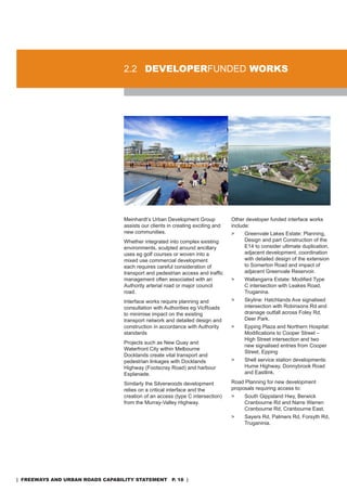 2.2 developerFUndEd worKs




                                  Meinhardt’s Urban development Group            other developer funded interface works
                                  assists our clients in creating exciting and   include:
                                  new communities.                               >    Greenvale Lakes Estate: Planning,
                                  Whether integrated into complex existing            design and part Construction of the
                                  environments, sculpted around ancillary             E14 to consider ultimate duplication,
                                  uses eg golf courses or woven into a                adjacent development, coordination
                                  mixed use commercial development                    with detailed design of the extension
                                  each requires careful consideration of              to somerton road and impact of
                                  transport and pedestrian access and traffic         adjacent Greenvale reservoir.
                                  management often associated with an            >    Wallangarra Estate: Modified Type
                                  authority arterial road or major council            C intersection with Leakes road,
                                  road.                                               Truganina.
                                  Interface works require planning and           >    skyline: Hatchlands ave signalised
                                  consultation with authorities eg Vicroads           intersection with robinsons rd and
                                  to minimise impact on the existing                  drainage outfall across Foley rd,
                                  transport network and detailed design and           deer Park.
                                  construction in accordance with authority      >    Epping Plaza and northern Hospital:
                                  standards                                           Modifications to Cooper Street –
                                                                                      High street intersection and two
                                  Projects such as new Quay and
                                                                                      new signalised entries from Cooper
                                  Waterfront City within Melbourne
                                                                                      street, Epping
                                  docklands create vital transport and
                                  pedestrian linkages with docklands             >    shell service station developments:
                                  Highway (Footscray road) and harbour                Hume Highway, donnybrook road
                                  Esplanade.                                          and Eastlink.

                                  similarly the silverwoods development          road Planning for new development
                                  relies on a critical interface and the         proposals requiring access to:
                                  creation of an access (type C intersection)    >    south Gippsland Hwy, Berwick
                                  from the Murray-Valley Highway.                     Cranbourne rd and narre Warren
                                                                                      Cranbourne rd, Cranbourne East.
                                                                                 >    sayers rd, Palmers rd, Forsyth rd,
                                                                                      Truganinia.




| freeways and urban roads CapabiliTy sTaTemenT p. 18 |
 