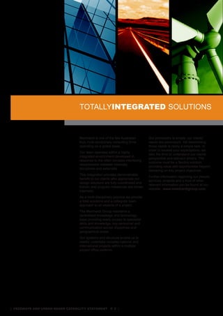 ToTaLLYinTegraTed soLUTIons
                                  1. aviaTion


                                  Meinhardt is one of the few australian        our philosophy is simple: our clients’
                                  truly multi-disciplinary consulting firms     needs are paramount. Yet determining
                                  operating on a global basis.                  those needs is rarely a simple task. In
                                                                                order to exceed your expectations, we
                                  our team operates within a highly
                                                                                take the time to understand our clients’
                                  integrated environment developed in
                                                                                perspective and relevant drivers. The
                                  response to the often complex interfacing
                                                                                outcome must be a flexible solution
                                  requirements between internally
                                                                                providing value add opportunities beyond
                                  disciplines and externally.
                                                                                delivering on key project objectives.
                                  This integration provides demonstrable
                                                                                Further information regarding our people,
                                  benefit to our clients who appreciate our
                                                                                services, projects and a host of other
                                  design solutions are fully coordinated and
                                                                                relevant information can be found at our
                                  holistic and program milestones are driven
                                                                                website: www.meinhardtgroup.com.
                                  internally.
                                  as a multi-disciplinary practice we provide
                                  a total solutions and a collegiate team
                                  approach to all aspects of a project.
                                  The Meinhardt Group maintains a
                                  centralised knowledge and technology
                                  base providing ready access to specialist
                                  skills and knowledge, key personnel and
                                  communication across disciplines and
                                  geographical areas.
                                  our systems and structure enable us to
                                  readily undertake complex national and
                                  international projects within a multiple
                                  project office platform.




| freeways and urban roads CapabiliTy sTaTemenT p. 2 |
 