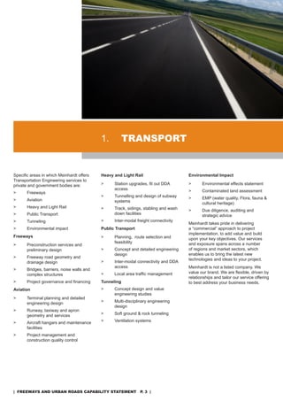 1.          TransporT


Specific areas in which Meinhardt offers    Heavy and Light Rail                      Environmental Impact
Transportation Engineering services to
private and government bodies are:          >     Station upgrades, fit out DDA       >      Environmental effects statement
                                                  access                              >      Contaminated land assessment
>      Freeways
                                            >     Tunnelling and design of subway     >      EMP (water quality, Flora, fauna &
>      aviation                                   systems                                    cultural heritage)
>      Heavy and Light rail                 >     Track, sidings, stabling and wash   >      due diligence, auditing and
>      Public Transport                           down facilities                            strategic advice
>      Tunneling                            >     Inter-modal freight connectivity
                                                                                      Meinhardt takes pride in delivering
>      Environmental impact                 Public Transport                          a “commercial” approach to project
                                                                                      implementation, to add value and build
Freeways                                    >     Planning, route selection and       upon your key objectives. our services
                                                  feasibility                         and exposure spans across a number
>      Preconstruction services and
       preliminary design                   >     Concept and detailed engineering    of regions and market sectors, which
                                                  design                              enables us to bring the latest new
>      Freeway road geometry and
                                                                                      technologies and ideas to your project.
       drainage design                      >     Inter-modal connectivity and dda
                                                  access                              Meinhardt is not a listed company. We
>      Bridges, barriers, noise walls and
                                            >     Local area traffic management       value our brand. We are flexible, driven by
       complex structures
                                                                                      relationships and tailor our service offering
>      Project governance and financing     Tunneling                                 to best address your business needs.
Aviation                                    >     Concept design and value
                                                  engineering studies
>      Terminal planning and detailed
       engineering design                   >     Multi-disciplinary engineering
                                                  design
>      runway, taxiway and apron
       geometry and services                >     soft ground & rock tunneling

>      aircraft hangars and maintenance     >     Ventilation systems
       facilities
>      Project management and
       construction quality control




| freeways and urban roads CapabiliTy sTaTemenT p. 3 |
 