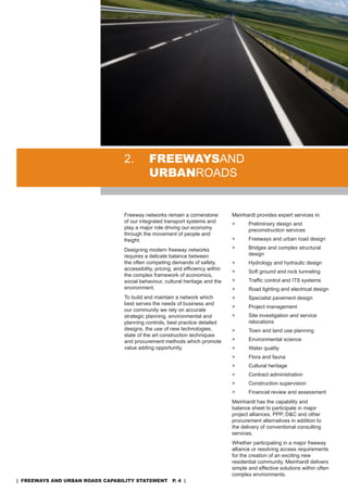 2.         freewaysand
                                             urbanroads


                                  Freeway networks remain a cornerstone           Meinhardt provides expert services in:
                                  of our integrated transport systems and         >      Preliminary design and
                                  play a major role driving our economy                  preconstruction services
                                  through the movement of people and
                                  freight.                                        >      Freeways and urban road design

                                  designing modern freeway networks               >      Bridges and complex structural
                                  requires a delicate balance between                    design
                                  the often competing demands of safety,          >      Hydrology and hydraulic design
                                  accessibility, pricing, and efficiency within
                                                                                  >      soft ground and rock tunneling
                                  the complex framework of economics,
                                  social behaviour, cultural heritage and the     >      Traffic control and ITS systems
                                  environment.                                    >      road lighting and electrical design
                                  To build and maintain a network which           >      specialist pavement design
                                  best serves the needs of business and
                                                                                  >      Project management
                                  our community we rely on accurate
                                  strategic planning, environmental and           >      site investigation and service
                                  planning controls, best practice detailed              relocations
                                  designs, the use of new technologies,           >      Town and land use planning
                                  state of the art construction techniques
                                  and procurement methods which promote           >      Environmental science
                                  value adding opportunity.                       >      Water quality
                                                                                  >      Flora and fauna
                                                                                  >      Cultural heritage
                                                                                  >      Contract administration
                                                                                  >      Construction supervision
                                                                                  >      Financial review and assessment
                                                                                  Meinhardt has the capability and
                                                                                  balance sheet to participate in major
                                                                                  project alliances, PPP, d&C and other
                                                                                  procurement alternatives in addition to
                                                                                  the delivery of conventional consulting
                                                                                  services.
                                                                                  Whether participating in a major freeway
                                                                                  alliance or resolving access requirements
                                                                                  for the creation of an exciting new
                                                                                  residential community, Meinhardt delivers
                                                                                  simple and effective solutions within often
                                                                                  complex environments.
| freeways and urban roads CapabiliTy sTaTemenT p. 4 |
 