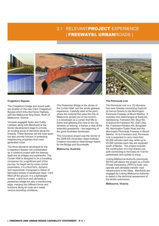 2.1 rELEVanTproJeCT EXPErIEnCE
                                                  | freeways& urbanroads |




Cragieburn Bypass                                                                             The Peninsula Link

The Craigieburn bridge and sound walls        The Pedestrian Bridge is the climax of          The Peninsula Link is a 25 kilometre
are located on the new 23km Craigieburn       the Curtain Wall, and the whole gateway         four-lane freeway connecting EastLink
Bypass which links the Hume Highway           experience. Carefully sited at the point        at Carrum downs to the Mornington
with the Melbourne ring road, north of        where the motorist first sees the City of       Peninsula Freeway at Mount Martha. It
Melbourne, Victoria.                          Melbourne spread out on the horizon,            includes nine interchanges at EastLink,
                                              it is developed as a curtain that lifts to      dandenong- Frankston rd, skye rd,
Vicroads engaged Taylor and Cullity           frame that glittering first view to the city.   Cranbourne-Frankston rd, Golf Links
Lethlean along with Meinhardt at the          similarly on leaving, it frames a view of the   rd, Frankston-Flinders rd, Bungower
tender development stage to provide           extended grasslands – the beginning of          rd, Mornington-Tyabb road and the
an exciting group of elements along the       the great australian landscape.                 Mornington Peninsula Freeway in Mount
freeway. These features set this road apart                                                   Martha. at its Frankston end, Peninsula
but also provide function in protecting       This innovative project was the winner of
                                                                                              Link is expected to carry more than
neighbouring properties from road             the 2006 asI (australian steel Institute)
                                                                                              60,000 vehicles each day, while up to
generated noise.                              Creative Innovations steel design award
                                                                                              45,000 vehicles each day are expected
                                              for the Bridge and soundwalls.
The three elements developed for the                                                          south of Baxter. The project includes
Craigieburn Bypass are orchestrated           Melbourne, Australia                            the construction of a new shared use
as a cohesive project with the freeway                                                        path connecting to the EastLink Trail for
itself and its bridges and earthworks. The                                                    pedestrians and cyclists to enjoy.
Curtain Wall is designed to be a travelling                                                   Linking Melbourne authority (previously
companion for a significant part of the                                                       sEITa) will deliver the project as a Public
journey. Its height set by noise control                                                      Private Partnership (PPP) to build, own,
parameters, it is a fluid form; dynamic                                                       operate and ultimately transfer road
and experiential. Composed a ribbon of                                                        infrastructure to the state. Meinhardt are
fabricated sheets of weathered steel, 1/3rd                                                   engaged by Linking Melbourne authority
lifted off the ground. It is a lightweight                                                    to assist in the technical assessment of
screen, a land form and ultimately a                                                          the tender submission.
pedestrian bridge but also a transforming
edge, merging into different forms and                                                        Melbourne, Victoria
functions along its route as it meets
various bounding conditions.




| freeways and urban roads CapabiliTy sTaTemenT p. 5 |
 