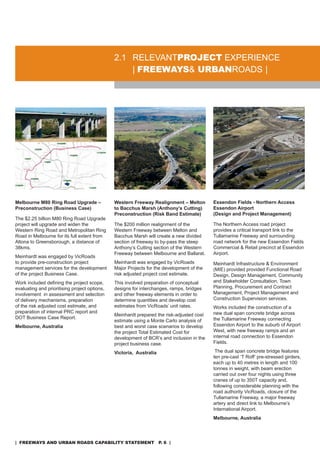 2.1 rELEVanTproJeCT EXPErIEnCE
                                                   | freeways& urbanroads |




Melbourne M80 Ring Road Upgrade –              Western Freeway Realignment – Melton        Essendon Fields - Northern Access
Preconstruction (Business Case)                to Bacchus Marsh (Anthony’s Cutting)        Essendon Airport
                                               Preconstruction (Risk Band Estimate)        (Design and Project Management)
The $2.25 billion M80 ring road Upgrade
project will upgrade and widen the             The $200 million realignment of the         The northern access road project
Western ring road and Metropolitan ring        Western Freeway between Melton and          provides a critical transport link to the
road in Melbourne for its full extent from     Bacchus Marsh will create a new divided     Tullamarine Freeway and surrounding
altona to Greensborough, a distance of         section of freeway to by-pass the steep     road network for the new Essendon Fields
38kms.                                         anthony’s Cutting section of the Western    Commercial & retail precinct at Essendon
                                               Freeway between Melbourne and Ballarat.     airport.
Meinhardt was engaged by Vicroads
to provide pre-construction project            Meinhardt was engaged by Vicroads           Meinhardt Infrastructure & Environment
management services for the development        Major Projects for the development of the   (MIE) provided provided Functional road
of the project Business Case.                  risk adjusted project cost estimate.        design, design Management, Community
Work included defining the project scope,      This involved preparation of conceptual     and stakeholder Consultation, Town
evaluating and prioritising project options,   designs for interchanges, ramps, bridges    Planning, Procurement and Contract
involvement in assessment and selection        and other freeway elements in order to      Management, Project Management and
of delivery mechanisms, preparation            determine quantities and develop cost       Construction supervision services.
of the risk adjusted cost estimate, and        estimates from Vicroads’ unit rates.        Works included the construction of a
preparation of internal PrC report and                                                     new dual span concrete bridge across
                                               Meinhardt prepared the risk-adjusted cost
doT Business Case report.                                                                  the Tullamarine Freeway connecting
                                               estimate using a Monte Carlo analysis of
Melbourne, Australia                           best and worst case scenarios to develop    Essendon airport to the suburb of airport
                                               the project Total Estimated Cost for        West, with new freeway ramps and an
                                               development of BCr’s and inclusion in the   internal road connection to Essendon
                                               project business case.                      Fields.

                                               Victoria, Australia                          The dual span concrete bridge features
                                                                                           ten pre-cast ‘T roff’ pre-stressed girders,
                                                                                           each up to 40 metres in length and 100
                                                                                           tonnes in weight, with beam erection
                                                                                           carried out over four nights using three
                                                                                           cranes of up to 350T capacity and,
                                                                                           following considerable planning with the
                                                                                           road authority Vicroads, closure of the
                                                                                           Tullamarine Freeway, a major freeway
                                                                                           artery and direct link to Melbourne’s
                                                                                           International airport.
                                                                                           Melbourne, Australia




| freeways and urban roads CapabiliTy sTaTemenT p. 6 |
 