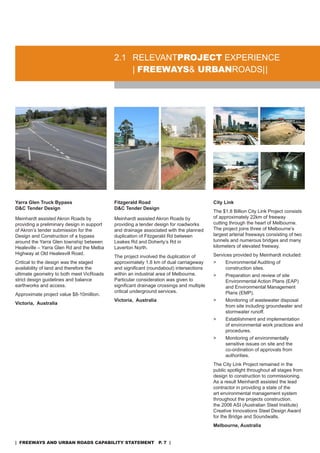 2.1 rELEVanTproJeCT EXPErIEnCE
                                                | freeways& urbanroads |
                                                            urbanroads|




Yarra Glen Truck Bypass                     Fitzgerald Road                               City Link
D&C Tender Design                           D&C Tender Design
                                                                                          The $1.8 Billion City Link Project consists
Meinhardt assisted akron roads by           Meinhardt assisted akron roads by             of approximately 22km of freeway
providing a preliminary design in support   providing a tender design for roadworks       cutting through the heart of Melbourne.
of akron’s tender submission for the        and drainage associated with the planned      The project joins three of Melbourne’s
design and Construction of a bypass         duplication of Fitzgerald rd between          largest arterial freeways consisting of two
around the Yarra Glen township between      Leakes rd and doherty’s rd in                 tunnels and numerous bridges and many
Healeville – Yarra Glen rd and the Melba    Laverton north.                               kilometers of elevated freeway.
Highway at old Healesvill road.                                                           services provided by Meinhardt included:
                                            The project involved the duplication of
Critical to the design was the staged       approximately 1.8 km of dual carriageway      >    Environmental auditing of
availability of land and therefore the      and significant (roundabout) intersections         construction sites.
ultimate geometry to both meet Vicroads     within an industrial area of Melbourne.       >    Preparation and review of site
strict design guidelines and balance        Particular consideration was given to              Environmental action Plans (EaP)
earthworks and access.                      significant drainage crossings and multiple        and Environmental Management
                                            critical underground services.                     Plans (EMP).
approximate project value $8-10million.
                                            Victoria, Australia                           >    Monitoring of wastewater disposal
Victoria, Australia
                                                                                               from site including groundwater and
                                                                                               stormwater runoff.
                                                                                          >    Establishment and implementation
                                                                                               of environmental work practices and
                                                                                               procedures.
                                                                                          >    Monitoring of environmentally
                                                                                               sensitive issues on site and the
                                                                                               co-ordination of approvals from
                                                                                               authorities.
                                                                                          The City Link Project remained in the
                                                                                          public spotlight throughout all stages from
                                                                                          design to construction to commissioning.
                                                                                          as a result Meinhardt assisted the lead
                                                                                          contractor in providing a state of the
                                                                                          art environmental management system
                                                                                          throughout the projects construction.
                                                                                          the 2006 asI (australian steel Institute)
                                                                                          Creative Innovations steel design award
                                                                                          for the Bridge and soundwalls.
                                                                                          Melbourne, Australia


| freeways and urban roads CapabiliTy sTaTemenT p. 7 |
 