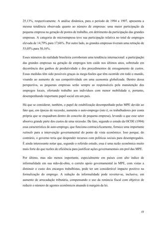 11
25,13%, respectivamente. A análise dinâmica, para o período de 1994 a 1997, apresenta a
mesma tendência observada quanto ao número de empresas: uma maior participação da
pequena empresa na geração de postos de trabalho, em detrimento da participação das grandes
empresas. A categoria de microempresa teve sua participação relativa no total de empregos
elevada de 14,79% para 17,66%. Por outro lado, as grandes empresas tiveram uma retração de
53,05% para 50,16%.
Esses números da realidade brasileira corroboram uma tendência internacional: a participação
das grandes empresas na geração de empregos tem caído nos últimos anos, sobretudo em
decorrência dos ganhos de produtividade e dos procedimentos de enxugamento de custos.
Essas medidas têm sido possíveis graças às mega-fusões que têm ocorrido em todo o mundo,
visando ao aumento de sua competitividade em uma economia globalizada. Dentro dessa
perspectiva, as pequenas empresas serão sempre as responsáveis pela manutenção dos
empregos locais, ofertando trabalho aos indivíduos com menor mobilidade e, portanto,
desempenhando importante papel social em um país.
Há que se considerar, também, o papel de estabilização desempenhado pelas MPE devido ao
fato que, em épocas de recessão, aumenta o auto-emprego (isto é, os trabalhadores por conta
própria que se enquadram dentro do conceito de pequena empresa), levando a que esse setor
absorva grande parte dos custos de uma recessão. De fato, segundo o estudo da OCDE (1994)
essa característica de auto-emprego, que funciona contraciclicamente, fornece uma importante
ratinale para a intervenção governamental do ponto de vista econômico. Isso porque, do
contrário, o governo teria que despender recursos com políticas sociais para desempregados.
É ainda interessante notar que, segundo o referido estudo, essa é uma razão econômica muito
mais forte do que razões de eficiência para justificar ações governamentais em prol das MPE.
Por último, mas não menos importante, especialmente em países com alto índice de
informalidade em sua mão-de-obra, o correto apoio governamental às MPE, com vistas a
diminuir o custo dos encargos trabalhistas, pode ter um considerável impacto positivo na
formalização do emprego. A redução da informalidade pode reverter-se, inclusive, em
aumento de arrecadação tributária, compensando o uso da renúncia fiscal com objetivo de
reduzir o número de agentes econômicos atuando à margem da lei.
 