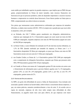 15
custo médio por trabalhador superior às grandes empresas, o que implica que as PME têm que
gastar, proporcionalmente às firmas de maior tamanho, mais recursos financeiros em
burocracia do que no processo produtivo, além de despender importantes e escassos recursos
humanos e empresariais no controle dessa burocracia. Esses fatores podem ser fatais para as
PME, comprometendo sua sobrevivência no mercado.
Nos países que mensuraram custos administrativos enfrentados por empresas de tamanhos
diferentes, os dados mais recentes (OCDE, 1999-A) comprovam o grande peso que recai sobre
as pequenas, como, por exemplo:
a) na Holanda, dos Gld 7 bilhões gastos anualmente em obrigações administrativas,
empresas que empregam de 0 a 4 funcionários pagam um custo anual em torno de Gld
4.000 por empregado, enquanto empresas com mais de 500 funcionários pagam um custo
de Gld 200 por empregado;
b) no Reino Unido, o custo tributário foi estimado em 4% do total das receitas tributárias, ou
1,5% do PIB. Quando analisado por tamanho de empresa, as firmas com 1 a 5
funcionários despendem 58 libras por empregado, ao passo que firmas com mais de 500
funcionários arcam com um custo de 11 libras por empregado;
c) nos Estados Unidos, as firmas de 1 a 4 funcionários gastam US$ 2.080 por empregado
com o cumprimento de obrigações burocráticas, enquanto que firmas que possuem entre
500 e 999 funcionários gastam US$ 120 por empregado;
d) no Canadá, as firmas com menos de 5 empregados gastam 8% das receitas em custos com
o fornecimento de informações para o governo federal, aquelas com 5 a 19 empregados,
gastam 3,8%; as com 20 a 49 empregados, gastam 2,4% e, por fim, as com 50 a 99
empregados, gastam menos de 2%.
2.1.5 FONTES DE FINANCIAMENTO
As MPE, em geral, têm dificuldade de acesso a linhas de financiamento. Essa restrição está
associada à grande variância na lucratividade, sobrevivência e crescimento dessas empresas, o
que, em outras palavras, aumenta consideravelmente o risco do setor. E, de acordo com as
regras do mercado, empresas de alto risco terão sempre mais dificuldade de obter
financiamento, ou pagarão muito mais caro para obtê-lo, do que empresas com maior
 