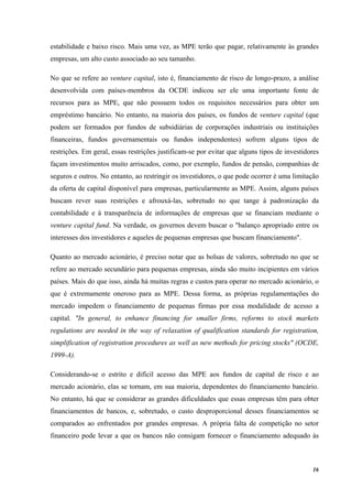 16
estabilidade e baixo risco. Mais uma vez, as MPE terão que pagar, relativamente às grandes
empresas, um alto custo associado ao seu tamanho.
No que se refere ao venture capital, isto é, financiamento de risco de longo-prazo, a análise
desenvolvida com países-membros da OCDE indicou ser ele uma importante fonte de
recursos para as MPE, que não possuem todos os requisitos necessários para obter um
empréstimo bancário. No entanto, na maioria dos países, os fundos de venture capital (que
podem ser formados por fundos de subsidiárias de corporações industriais ou instituições
financeiras, fundos governamentais ou fundos independentes) sofrem alguns tipos de
restrições. Em geral, essas restrições justificam-se por evitar que alguns tipos de investidores
façam investimentos muito arriscados, como, por exemplo, fundos de pensão, companhias de
seguros e outros. No entanto, ao restringir os investidores, o que pode ocorrer é uma limitação
da oferta de capital disponível para empresas, particularmente as MPE. Assim, alguns países
buscam rever suas restrições e afrouxá-las, sobretudo no que tange à padronização da
contabilidade e à transparência de informações de empresas que se financiam mediante o
venture capital fund. Na verdade, os governos devem buscar o "balanço apropriado entre os
interesses dos investidores e aqueles de pequenas empresas que buscam financiamento".
Quanto ao mercado acionário, é preciso notar que as bolsas de valores, sobretudo no que se
refere ao mercado secundário para pequenas empresas, ainda são muito incipientes em vários
países. Mais do que isso, ainda há muitas regras e custos para operar no mercado acionário, o
que é extremamente oneroso para as MPE. Dessa forma, as próprias regulamentações do
mercado impedem o financiamento de pequenas firmas por essa modalidade de acesso a
capital. "In general, to enhance financing for smaller firms, reforms to stock markets
regulations are needed in the way of relaxation of qualification standards for registration,
simplification of registration procedures as well as new methods for pricing stocks" (OCDE,
1999-A).
Considerando-se o estrito e difícil acesso das MPE aos fundos de capital de risco e ao
mercado acionário, elas se tornam, em sua maioria, dependentes do financiamento bancário.
No entanto, há que se considerar as grandes dificuldades que essas empresas têm para obter
financiamentos de bancos, e, sobretudo, o custo desproporcional desses financiamentos se
comparados ao enfrentados por grandes empresas. A própria falta de competição no setor
financeiro pode levar a que os bancos não consigam fornecer o financiamento adequado às
 