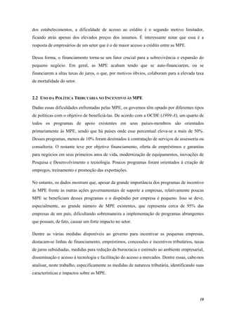 18
dos estabelecimentos, a dificuldade de acesso ao crédito é o segundo motivo limitador,
ficando atrás apenas dos elevados preços dos insumos. É interessante notar que essa é a
resposta de empresários de um setor que é o de maior acesso a crédito entre as MPE.
Dessa forma, o financiamento torna-se um fator crucial para a sobrevivência e expansão do
pequeno negócio. Em geral, as MPE acabam tendo que se auto-financiarem, ou se
financiarem a altas taxas de juros, o que, por motivos óbvios, colaboram para a elevada taxa
de mortalidade do setor.
2.2 USO DA POLÍTICA TRIBUTÁRIA NO INCENTIVO ÀS MPE
Dadas essas dificuldades enfrentadas pelas MPE, os governos têm optado por diferentes tipos
de políticas com o objetivo de beneficiá-las. De acordo com a OCDE (1999-A), um quarto de
todos os programas de apoio existentes em seus países-membros são orientados
primariamente às MPE, sendo que há países onde esse percentual eleva-se a mais de 50%.
Desses programas, menos de 10% foram destinados à contratação de serviços de assessoria ou
consultoria. O restante teve por objetivo financiamento, oferta de empréstimos e garantias
para negócios em seus primeiros anos de vida, modernização de equipamentos, inovações de
Pesquisa e Desenvolvimento e tecnologia. Poucos programas foram orientados à criação de
empregos, treinamento e promoção das exportações.
No entanto, os dados mostram que, apesar da grande importância dos programas de incentivo
às MPE frente às outras ações governamentais de suporte a empresas, relativamente poucas
MPE se beneficiam desses programas e o dispêndio por empresa é pequeno. Isso se deve,
especialmente, ao grande número de MPE existentes, que representa cerca de 95% das
empresas de um país, dificultando sobremaneira a implementação de programas abrangentes
que possam, de fato, causar um forte impacto no setor.
Dentre as várias medidas disponíveis ao governo para incentivar as pequenas empresas,
destacam-se linhas de financiamento, empréstimos, concessões e incentivos tributários, taxas
de juros subsidiadas, medidas para redução da burocracia e estímulo ao ambiente empresarial,
disseminação e acesso à tecnologia e facilitação do acesso a mercados. Dentre essas, cabe-nos
analisar, neste trabalho, especificamente as medidas de natureza tributária, identificando suas
características e impactos sobre as MPE.
 