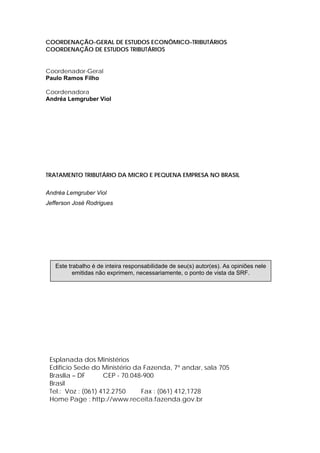 COORDENAÇÃO-GERAL DE ESTUDOS ECONÔMICO-TRIBUTÁRIOS
COORDENAÇÃO DE ESTUDOS TRIBUTÁRIOS
Coordenador-Geral
Paulo Ramos Filho
Coordenadora
Andréa Lemgruber Viol
TRATAMENTO TRIBUTÁRIO DA MICRO E PEQUENA EMPRESA NO BRASIL
Andréa Lemgruber Viol
Jefferson José Rodrigues
Esplanada dos Ministérios
Edifício Sede do Ministério da Fazenda, 7º andar, sala 705
Brasília – DF CEP - 70.048-900
Brasil
Tel.: Voz : (061) 412.2750 Fax : (061) 412,1728
Home Page : http://www.receita.fazenda.gov.br
Este trabalho é de inteira responsabilidade de seu(s) autor(es). As opiniões nele
emitidas não exprimem, necessariamente, o ponto de vista da SRF.
 