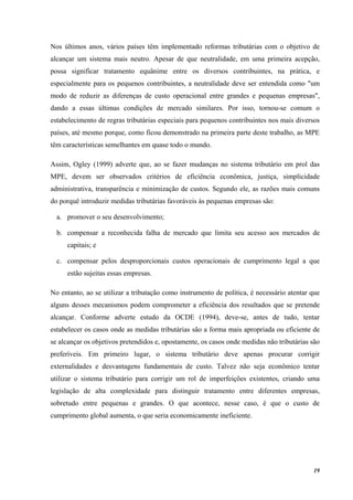 19
Nos últimos anos, vários países têm implementado reformas tributárias com o objetivo de
alcançar um sistema mais neutro. Apesar de que neutralidade, em uma primeira acepção,
possa significar tratamento equânime entre os diversos contribuintes, na prática, e
especialmente para os pequenos contribuintes, a neutralidade deve ser entendida como "um
modo de reduzir as diferenças de custo operacional entre grandes e pequenas empresas",
dando a essas últimas condições de mercado similares. Por isso, tornou-se comum o
estabelecimento de regras tributárias especiais para pequenos contribuintes nos mais diversos
países, até mesmo porque, como ficou demonstrado na primeira parte deste trabalho, as MPE
têm características semelhantes em quase todo o mundo.
Assim, Ogley (1999) adverte que, ao se fazer mudanças no sistema tributário em prol das
MPE, devem ser observados critérios de eficiência econômica, justiça, simplicidade
administrativa, transparência e minimização de custos. Segundo ele, as razões mais comuns
do porquê introduzir medidas tributárias favoráveis às pequenas empresas são:
a. promover o seu desenvolvimento;
b. compensar a reconhecida falha de mercado que limita seu acesso aos mercados de
capitais; e
c. compensar pelos desproporcionais custos operacionais de cumprimento legal a que
estão sujeitas essas empresas.
No entanto, ao se utilizar a tributação como instrumento de política, é necessário atentar que
alguns desses mecanismos podem comprometer a eficiência dos resultados que se pretende
alcançar. Conforme adverte estudo da OCDE (1994), deve-se, antes de tudo, tentar
estabelecer os casos onde as medidas tributárias são a forma mais apropriada ou eficiente de
se alcançar os objetivos pretendidos e, opostamente, os casos onde medidas não tributárias são
preferíveis. Em primeiro lugar, o sistema tributário deve apenas procurar corrigir
externalidades e desvantagens fundamentais de custo. Talvez não seja econômico tentar
utilizar o sistema tributário para corrigir um rol de imperfeições existentes, criando uma
legislação de alta complexidade para distinguir tratamento entre diferentes empresas,
sobretudo entre pequenas e grandes. O que acontece, nesse caso, é que o custo de
cumprimento global aumenta, o que seria economicamente ineficiente.
 