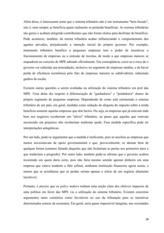 20
Além disso, é interessante notar que o sistema tributário não é um instrumento "bem focado",
isto é, nem sempre se beneficia quem realmente se pretende beneficiar. As normas tributárias
são gerais e acabam atingindo contribuintes que não foram eleitos para desfrutar do benefício.
Pode acontecer, também, da norma tributária acabar influenciando o comportamento dos
agentes privados, prejudicando a intenção inicial do próprio governo. Por exemplo,
tratamento tributário benéfico a pequenas empresas tem o poder de incentivar o
fracionamento de empresas ou a omissão de receitas, de modo a que empresas maiores se
enquadrem no conceito de MPE adotado oficialmente. Em conseqüência, corre-se o risco de o
governo ver reduzida sua arrecadação, inclusive no segmento de empresas médias, e de haver
perda de eficiência econômica pelo fato de empresas maiores se subdividirem, reduzindo
ganhos de escala.
Existem outras questões a serem avaliadas na utilização do sistema tributário em prol das
MPE. Uma delas diz respeito à diferenciação de "ganhadores" e "perdedores" dentro do
próprio segmento de pequenas empresas. Dependendo de como está estruturado o sistema
tributário de um país, em geral, medidas como redução de alíquota do imposto sobre a renda
beneficia somente aquelas empresas que têm lucros. Ou seja, as empresas que já estavam indo
bem nos negócios receberiam um "alívio" tributário, ao passo que aquelas que estavam
incorrendo em prejuízos não receberiam nenhuma ajuda. Essa medida específica pode ter
interpretações antagônicas.
Por um lado, pode-se argumentar que a medida é ineficiente, pois só auxiliou as empresas que
menos necessitavam de apoio governamental e que, provavelmente, se dariam bem de
qualquer forma (estamos falando daqueles que não fechariam as portas nos primeiros anos e
que tenderiam a progredir). Por outro lado, também pode-se afirmar que o governo acabou
investindo em quem daria certo, pois não faria mesmo sentido apostar dinheiro em uma
empresa que estava tendente a falir (afinal, nenhuma instituição financeira agiria assim, a
menos que se acreditasse que as perdas seriam apenas o início de um negócio altamente
lucrativo).
Portanto, é preciso que os policy makers tenham uma noção clara dos efetivos impactos de
uma política em favor das MPE via a utilização do sistema tributário. Existem concretos
argumentos tanto contrários como favoráveis ao uso da tributação para se incentivar
determinados setores da economia. Em geral, seria quase impossível imaginar, nas sociedades
 