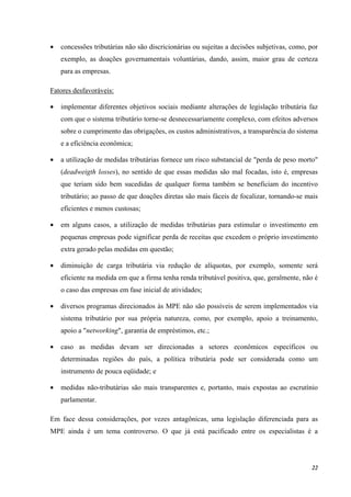 22
• concessões tributárias não são discricionárias ou sujeitas a decisões subjetivas, como, por
exemplo, as doações governamentais voluntárias, dando, assim, maior grau de certeza
para as empresas.
Fatores desfavoráveis:
• implementar diferentes objetivos sociais mediante alterações de legislação tributária faz
com que o sistema tributário torne-se desnecessariamente complexo, com efeitos adversos
sobre o cumprimento das obrigações, os custos administrativos, a transparência do sistema
e a eficiência econômica;
• a utilização de medidas tributárias fornece um risco substancial de "perda de peso morto"
(deadweigth losses), no sentido de que essas medidas são mal focadas, isto é, empresas
que teriam sido bem sucedidas de qualquer forma também se beneficiam do incentivo
tributário; ao passo de que doações diretas são mais fáceis de focalizar, tornando-se mais
eficientes e menos custosas;
• em alguns casos, a utilização de medidas tributárias para estimular o investimento em
pequenas empresas pode significar perda de receitas que excedem o próprio investimento
extra gerado pelas medidas em questão;
• diminuição de carga tributária via redução de alíquotas, por exemplo, somente será
eficiente na medida em que a firma tenha renda tributável positiva, que, geralmente, não é
o caso das empresas em fase inicial de atividades;
• diversos programas direcionados às MPE não são possíveis de serem implementados via
sistema tributário por sua própria natureza, como, por exemplo, apoio a treinamento,
apoio a "networking", garantia de empréstimos, etc.;
• caso as medidas devam ser direcionadas a setores econômicos específicos ou
determinadas regiões do país, a política tributária pode ser considerada como um
instrumento de pouca eqüidade; e
• medidas não-tributárias são mais transparentes e, portanto, mais expostas ao escrutínio
parlamentar.
Em face dessa considerações, por vezes antagônicas, uma legislação diferenciada para as
MPE ainda é um tema controverso. O que já está pacificado entre os especialistas é a
 