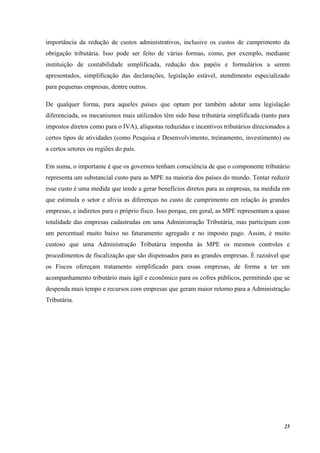 23
importância da redução de custos administrativos, inclusive os custos de cumprimento da
obrigação tributária. Isso pode ser feito de várias formas, como, por exemplo, mediante
instituição de contabilidade simplificada, redução dos papéis e formulários a serem
apresentados, simplificação das declarações, legislação estável, atendimento especializado
para pequenas empresas, dentre outros.
De qualquer forma, para aqueles países que optam por também adotar uma legislação
diferenciada, os mecanismos mais utilizados têm sido base tributária simplificada (tanto para
impostos diretos como para o IVA), alíquotas reduzidas e incentivos tributários direcionados a
certos tipos de atividades (como Pesquisa e Desenvolvimento, treinamento, investimento) ou
a certos setores ou regiões do país.
Em suma, o importante é que os governos tenham consciência de que o componente tributário
representa um substancial custo para as MPE na maioria dos países do mundo. Tentar reduzir
esse custo é uma medida que tende a gerar benefícios diretos para as empresas, na medida em
que estimula o setor e alivia as diferenças no custo de cumprimento em relação às grandes
empresas, e indiretos para o próprio fisco. Isso porque, em geral, as MPE representam a quase
totalidade das empresas cadastradas em uma Administração Tributária, mas participam com
um percentual muito baixo no faturamento agregado e no imposto pago. Assim, é muito
custoso que uma Administração Tributária imponha às MPE os mesmos controles e
procedimentos de fiscalização que são dispensados para as grandes empresas. É razoável que
os Fiscos ofereçam tratamento simplificado para essas empresas, de forma a ter um
acompanhamento tributário mais ágil e econômico para os cofres públicos, permitindo que se
despenda mais tempo e recursos com empresas que geram maior retorno para a Administração
Tributária.
 