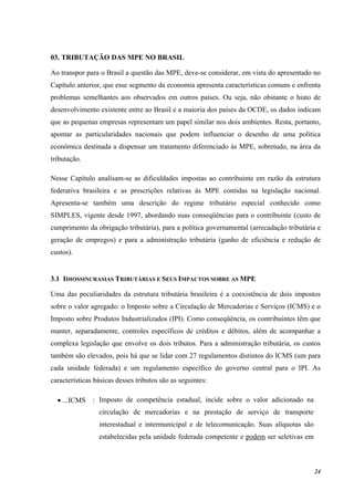 24
03. TRIBUTAÇÃO DAS MPE NO BRASIL
Ao transpor para o Brasil a questão das MPE, deve-se considerar, em vista do apresentado no
Capítulo anterior, que esse segmento da economia apresenta características comuns e enfrenta
problemas semelhantes aos observados em outros países. Ou seja, não obstante o hiato de
desenvolvimento existente entre ao Brasil e a maioria dos países da OCDE, os dados indicam
que as pequenas empresas representam um papel similar nos dois ambientes. Resta, portanto,
apontar as particularidades nacionais que podem influenciar o desenho de uma política
econômica destinada a dispensar um tratamento diferenciado às MPE, sobretudo, na área da
tributação.
Nesse Capítulo analisam-se as dificuldades impostas ao contribuinte em razão da estrutura
federativa brasileira e as prescrições relativas às MPE contidas na legislação nacional.
Apresenta-se também uma descrição do regime tributário especial conhecido como
SIMPLES, vigente desde 1997, abordando suas conseqüências para o contribuinte (custo de
cumprimento da obrigação tributária), para a política governamental (arrecadação tributária e
geração de empregos) e para a administração tributária (ganho de eficiência e redução de
custos).
3.1 IDIOSSINCRASIAS TRIBUTÁRIAS E SEUS IMPACTOS SOBRE AS MPE
Uma das peculiaridades da estrutura tributária brasileira é a coexistência de dois impostos
sobre o valor agregado: o Imposto sobre a Circulação de Mercadorias e Serviços (ICMS) e o
Imposto sobre Produtos Industrializados (IPI). Como conseqüência, os contribuintes têm que
manter, separadamente, controles específicos de créditos e débitos, além de acompanhar a
complexa legislação que envolve os dois tributos. Para a administração tributária, os custos
também são elevados, pois há que se lidar com 27 regulamentos distintos do ICMS (um para
cada unidade federada) e um regulamento específico do governo central para o IPI. As
características básicas desses tributos são as seguintes:
• ...ICMS : Imposto de competência estadual, incide sobre o valor adicionado na
circulação de mercadorias e na prestação de serviço de transporte
interestadual e intermunicipal e de telecomunicação. Suas alíquotas são
estabelecidas pela unidade federada competente e podem ser seletivas em
 