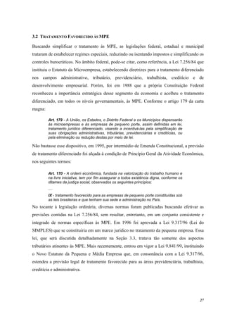 27
3.2 TRATAMENTO FAVORECIDO ÀS MPE
Buscando simplificar o tratamento às MPE, as legislações federal, estadual e municipal
trataram de estabelecer regimes especiais, reduzindo ou isentando impostos e simplificando os
controles burocráticos. No âmbito federal, pode-se citar, como referência, a Lei 7.256/84 que
instituiu o Estatuto da Microempresa, estabelecendo diretrizes para o tratamento diferenciado
nos campos administrativo, tributário, previdenciário, trabalhista, creditício e de
desenvolvimento empresarial. Porém, foi em 1988 que a própria Constituição Federal
reconheceu a importância estratégica desse segmento da economia e acolheu o tratamento
diferenciado, em todos os níveis governamentais, às MPE. Conforme o artigo 179 da carta
magna:
Art. 179 - A União, os Estados, o Distrito Federal e os Municípios dispensarão
às microempresas e às empresas de pequeno porte, assim definidas em lei,
tratamento jurídico diferenciado, visando a incentivá-las pela simplificação de
suas obrigações administrativas, tributárias, previdenciárias e creditícias, ou
pela eliminação ou redução destas por meio de lei.
Não bastasse esse dispositivo, em 1995, por intermédio de Emenda Constitucional, a previsão
de tratamento diferenciado foi alçada à condição de Princípio Geral da Atividade Econômica,
nos seguintes termos:
Art. 170 - A ordem econômica, fundada na valorização do trabalho humano e
na livre iniciativa, tem por fim assegurar a todos existência digna, conforme os
ditames da justiça social, observados os seguintes princípios:
....
IX - tratamento favorecido para as empresas de pequeno porte constituídas sob
as leis brasileiras e que tenham sua sede e administração no País.
No tocante à legislação ordinária, diversas normas foram publicadas buscando efetivar as
previsões contidas na Lei 7.256/84, sem resultar, entretanto, em um conjunto consistente e
integrado de normas específicas às MPE. Em 1996 foi aprovada a Lei 9.317/96 (Lei do
SIMPLES) que se constituiria em um marco jurídico no tratamento da pequena empresa. Essa
lei, que será discutida detalhadamente na Seção 3.3, tratava tão somente dos aspectos
tributários atinentes às MPE. Mais recentemente, entrou em vigor a Lei 9.841/99, instituindo
o Novo Estatuto da Pequena e Média Empresa que, em consonância com a Lei 9.317/96,
estendeu a previsão legal de tratamento favorecido para as áreas previdenciária, trabalhista,
creditícia e administrativa.
 