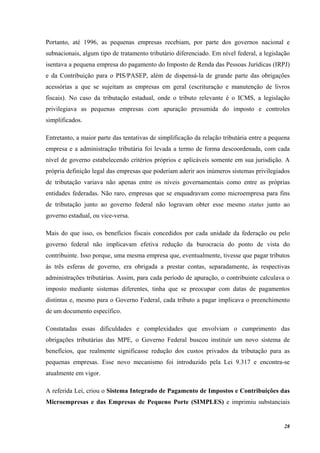 28
Portanto, até 1996, as pequenas empresas recebiam, por parte dos governos nacional e
subnacionais, algum tipo de tratamento tributário diferenciado. Em nível federal, a legislação
isentava a pequena empresa do pagamento do Imposto de Renda das Pessoas Jurídicas (IRPJ)
e da Contribuição para o PIS/PASEP, além de dispensá-la de grande parte das obrigações
acessórias a que se sujeitam as empresas em geral (escrituração e manutenção de livros
fiscais). No caso da tributação estadual, onde o tributo relevante é o ICMS, a legislação
privilegiava as pequenas empresas com apuração presumida do imposto e controles
simplificados.
Entretanto, a maior parte das tentativas de simplificação da relação tributária entre a pequena
empresa e a administração tributária foi levada a termo de forma descoordenada, com cada
nível de governo estabelecendo critérios próprios e aplicáveis somente em sua jurisdição. A
própria definição legal das empresas que poderiam aderir aos inúmeros sistemas privilegiados
de tributação variava não apenas entre os níveis governamentais como entre as próprias
entidades federadas. Não raro, empresas que se enquadravam como microempresa para fins
de tributação junto ao governo federal não logravam obter esse mesmo status junto ao
governo estadual, ou vice-versa.
Mais do que isso, os benefícios fiscais concedidos por cada unidade da federação ou pelo
governo federal não implicavam efetiva redução da burocracia do ponto de vista do
contribuinte. Isso porque, uma mesma empresa que, eventualmente, tivesse que pagar tributos
às três esferas de governo, era obrigada a prestar contas, separadamente, às respectivas
administrações tributárias. Assim, para cada período de apuração, o contribuinte calculava o
imposto mediante sistemas diferentes, tinha que se preocupar com datas de pagamentos
distintas e, mesmo para o Governo Federal, cada tributo a pagar implicava o preenchimento
de um documento específico.
Constatadas essas dificuldades e complexidades que envolviam o cumprimento das
obrigações tributárias das MPE, o Governo Federal buscou instituir um novo sistema de
benefícios, que realmente significasse redução dos custos privados da tributação para as
pequenas empresas. Esse novo mecanismo foi introduzido pela Lei 9.317 e encontra-se
atualmente em vigor.
A referida Lei, criou o Sistema Integrado de Pagamento de Impostos e Contribuições das
Microempresas e das Empresas de Pequeno Porte (SIMPLES) e imprimiu substanciais
 