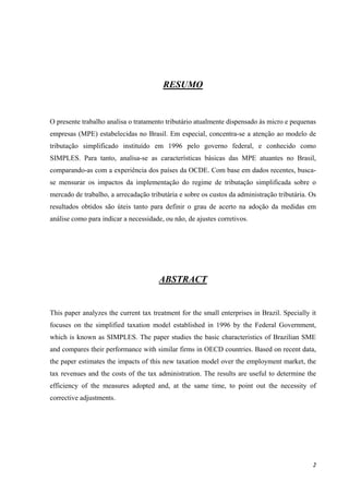 2
RESUMO
O presente trabalho analisa o tratamento tributário atualmente dispensado às micro e pequenas
empresas (MPE) estabelecidas no Brasil. Em especial, concentra-se a atenção ao modelo de
tributação simplificado instituído em 1996 pelo governo federal, e conhecido como
SIMPLES. Para tanto, analisa-se as características básicas das MPE atuantes no Brasil,
comparando-as com a experiência dos países da OCDE. Com base em dados recentes, busca-
se mensurar os impactos da implementação do regime de tributação simplificada sobre o
mercado de trabalho, a arrecadação tributária e sobre os custos da administração tributária. Os
resultados obtidos são úteis tanto para definir o grau de acerto na adoção da medidas em
análise como para indicar a necessidade, ou não, de ajustes corretivos.
ABSTRACT
This paper analyzes the current tax treatment for the small enterprises in Brazil. Specially it
focuses on the simplified taxation model established in 1996 by the Federal Government,
which is known as SIMPLES. The paper studies the basic characteristics of Brazilian SME
and compares their performance with similar firms in OECD countries. Based on recent data,
the paper estimates the impacts of this new taxation model over the employment market, the
tax revenues and the costs of the tax administration. The results are useful to determine the
efficiency of the measures adopted and, at the same time, to point out the necessity of
corrective adjustments.
 