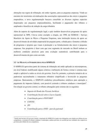 29
alterações nas regras de tributação, até então vigentes, para as pequenas empresas. Vindo ao
encontro de recorrentes reivindicações das associações representativas dos micro e pequenos
empresários, a nova regulamentação buscava consolidar os diversos regimes especiais
dispensados aos pequenos empreendimentos, facilitando o pagamento dos tributos e
ampliando o benefício de redução da carga tributária.
Além do aspecto de regulamentação legal, o país também desenvolveu programas de apoio
operacional às MPE. Cite-se como exemplo a criação, em 1990, do SEBRAE - Serviço
Brasileiro de Apoio às Micro e Pequenas Empresas, uma instituição técnica de apoio ao
desenvolvimento da atividade empresarial de pequeno porte, voltada para o fomento e difusão
de programas e projetos que visam à promoção e ao fortalecimento das micro e pequenas
empresas. Seu propósito é fazer com que esse segmento do mercado no Brasil tenham as
melhores condições possíveis para uma evolução sustentável, contribuindo para o
desenvolvimento do país como um todo.
3.3 AS MUDANÇAS INTRODUZIDAS PELO SIMPLES
O SIMPLES aproveitou parte do sistema de tributação até então aplicado às microempresas,
em nível federal, modificando alguns critérios e definições de forma a tornar o sistema mais
amplo e aplicável a todos os níveis de governo. Essa foi, portanto, a primeira tentativa de se
padronizar nacionalmente o tratamento tributário simplificado e favorecido às pequenas
empresas. Basicamente, o SIMPLES estabelece procedimentos sintéticos para apuração e
pagamento de impostos federais, com possível extensão a tributos estaduais e municipais2
.
Em relação ao governo central, os tributos abrangidos pelo sistema são os seguintes:
• Imposto de Renda das Pessoas Jurídicas
• Contribuição Social sobre o Lucro Líquido
• Contribuição para o PIS/PASEP
• COFINS
• IPI
• Contribuição para o INSS – parcela patronal
2
Sendo uma iniciativa do governo central, a legislação do SIMPLES só pode criar obrigações com relação aos tributos de sua
competência, a inclusão de tributos estaduais e municipais, embora prevista, só ocorrerá por ato voluntário dos respectivos
governos para tributos de sua competência.
 