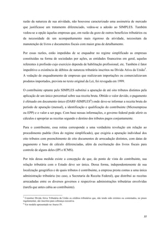 31
razão da natureza de sua atividade, não houvesse caracterizado uma assimetria de mercado
que justificasse um tratamento diferenciado, vedou-se a adesão ao SIMPLES. Também
vedou-se a opção àquelas empresas que, em razão da gozo de outros benefícios tributários ou
da necessidade de um acompanhamento mais rigoroso da atividade, necessitam da
manutenção de livros e documentos fiscais com maior grau de detalhamento.
Por essas razões, estão impedidas de se enquadrar no regime simplificado as empresas
constituídas na forma de sociedades por ações, as entidades financeiras em geral, aquelas
referentes à profissão cujo exercício dependa de habilitação profissional, etc. Também é fator
impeditivo a existência de débitos de natureza tributária inscritos na Dívida Ativa da União5
.
A vedação de enquadramento de empresas que realizavam importações ou comercializavam
produtos importados, prevista no texto original da Lei, foi revogada em 1999.
O contribuinte optante pelo SIMPLES substitui a apuração de até oito tributos distintos pela
aplicação de um único percentual sobre sua receita bruta. Obtido o valor devido, o pagamento
é efetuado em documento único (DARF-SIMPLES6
) onde deve-se informar a receita bruta do
período de apuração (mensal), a identificação e qualificação do contribuinte (Microempresa
ou EPP) e o valor a ser pago. Com base nessas informações, o governo federal pode aferir os
cálculos e apropriar as receitas segundo o destino dos tributos pagos conjuntamente.
Para o contribuinte, essa rotina corresponde a uma verdadeira revolução em relação ao
procedimento padrão (fora do regime simplificado), que exigiria a apuração individual dos
oito tributos com preenchimento de oito documentos de arrecadação distintos, com datas de
pagamento e base de cálculo diferenciadas, além da escrituração dos livros fiscais para
controle de alguns deles (IPI e ICMS).
Por trás dessa medida existe a concepção de que, do ponto de vista do contribuinte, sua
relação tributária com o Estado deve ser única. Dessa forma, independentemente de sua
localização geográfica e de quais tributos é contribuinte, a empresa presta contas a uma única
administração tributária (no caso, a Secretaria da Receita Federal), que distribui as receitas
arrecadadas entre os diversos governos e respectivas administrações tributárias envolvidas
(tarefa que antes cabia ao contribuinte).
5
Constitui Dívida Ativa Tributária da União os créditos tributários que, não tendo sido extintos ou contestados, no prazo
regulamentar, são inscritos para cobrança executiva.
6
Ver modelo apresentado no Anexo IV.
 