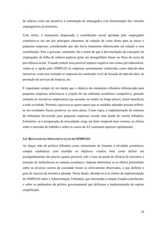 33
de salários criou um incentivo à contratação de empregados e/ou formalização dos vínculos
empregatícios já existentes.
Com efeito, o tratamento dispensado à contribuição social aportada pelo empregador
constituiu-se em um dos principais elementos de redução de custo direto para as micro e
pequenas empresas, considerando que não havia tratamento diferenciado em relação a essa
contribuição. Para o governo, entretanto, há o temor de que a desvinculação da cota-parte do
empregador da folha de salários pudesse gerar um desequilíbrio futuro no fluxo de caixa da
previdência social. Visando reduzir esse possível impacto negativo nas contas previdenciárias,
vedou-se a opção pelo SIMPLES às empresas notoriamente conhecidas como mão-de-obra
intensivas, como por exemplo as empresas da construção civil, de locação de mão-de-obra, de
prestação de serviços de limpeza, etc.
É importante sempre ter em mente que o objetivo do tratamento tributário diferenciado para
pequenas empresas relaciona-se à criação de um ambiente econômico competitivo, gerando
estímulo às iniciativas empresariais que possam, no médio ou longo prazos, trazer benefícios
a toda sociedade. Portanto, equivoca-se quem espera que as medidas adotadas possam refletir-
se em resultados fiscais positivos no curto prazo. Como regra, à implementação de sistemas
de tributação favorecido para pequenas empresas sucede uma perda de receita tributária.
Entretanto, se a recuperação da arrecadação exige um hiato temporal mais extenso, os efeitos
sobre o mercado de trabalho e sobre os custos da AT costumam aparecer rapidamente.
3.4 REFLEXOS DA IMPLEMENTAÇÃO DO SIMPLES
Ao lançar mão da política tributária como instrumento de fomento à atividade econômica,
cumpre estabelecer com exatidão os objetivos visados, bem como definir um
acompanhamento tão preciso quanto possível, sob o risco de perda de eficácia da iniciativa e
inserção de ineficiências no sistema econômico. Importa determinar se os efeitos pretendidos
sobre os diversos setores da sociedade foram os efetivamente observados, o que definirá o
grau de sucesso da iniciativa adotada. Nessa Seção, abordar-se-á os efeitos da implementação
do SIMPLES sobre a Administração Tributária, que intermedia a relação Estado-contribuinte,
e sobre os parâmetros da política governamental que definiram a implementação do regime
simplificado.
 