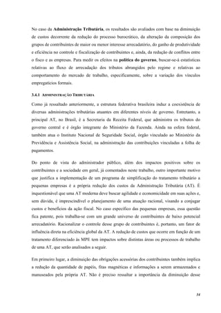 34
No caso da Administração Tributária, os resultados são avaliados com base na diminuição
de custos decorrente da redução do processo burocrático, da alteração da composição dos
grupos de contribuintes de maior ou menor interesse arrecadatório, do ganho de produtividade
e eficiência no controle e fiscalização de contribuintes e, ainda, da redução de conflitos entre
o fisco e as empresas. Para medir os efeitos na política do governo, buscar-se-á estatísticas
relativas ao fluxo de arrecadação dos tributos abrangidos pelo regime e relativas ao
comportamento do mercado de trabalho, especificamente, sobre a variação dos vínculos
empregatícios formais.
3.4.1 ADMINISTRAÇÃO TRIBUTÁRIA
Como já ressaltado anteriormente, a estrutura federativa brasileira induz a coexistência de
diversas administrações tributárias atuantes em diferentes níveis de governo. Entretanto, a
principal AT, no Brasil, é a Secretaria da Receita Federal, que administra os tributos do
governo central e é órgão integrante do Ministério da Fazenda. Ainda na esfera federal,
também atua o Instituto Nacional de Seguridade Social, órgão vinculado ao Ministério da
Previdência e Assistência Social, na administração das contribuições vinculadas a folha de
pagamentos.
Do ponto de vista do administrador público, além dos impactos positivos sobre os
contribuintes e a sociedade em geral, já comentados neste trabalho, outro importante motivo
que justifica a implementação de um programa de simplificação do tratamento tributário a
pequenas empresas é a própria redução dos custos da Administração Tributária (AT). É
inquestionável que uma AT moderna deve buscar agilidade e economicidade em suas ações e,
sem dúvida, é imprescindível o planejamento de uma atuação racional, visando a conjugar
custos e benefícios da ação fiscal. No caso específico das pequenas empresas, essa questão
fica patente, pois trabalha-se com um grande universo de contribuintes de baixo potencial
arrecadatório. Racionalizar o controle desse grupo de contribuintes é, portanto, um fator de
influência direta na eficiência global da AT. A redução de custos que ocorre em função de um
tratamento diferenciado às MPE tem impactos sobre distintas áreas ou processos de trabalho
de uma AT, que serão analisados a seguir.
Em primeiro lugar, a diminuição das obrigações acessórias dos contribuintes também implica
a redução da quantidade de papéis, fitas magnéticas e informações a serem armazenados e
manuseados pela própria AT. Não é preciso ressaltar a importância da diminuição desse
 