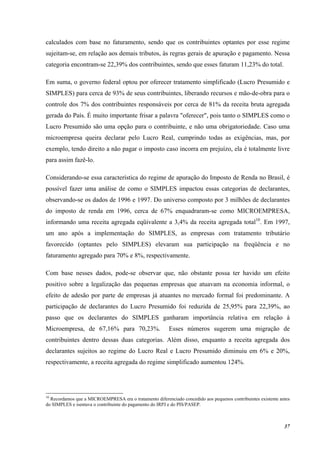 37
calculados com base no faturamento, sendo que os contribuintes optantes por esse regime
sujeitam-se, em relação aos demais tributos, às regras gerais de apuração e pagamento. Nessa
categoria encontram-se 22,39% dos contribuintes, sendo que esses faturam 11,23% do total.
Em suma, o governo federal optou por oferecer tratamento simplificado (Lucro Presumido e
SIMPLES) para cerca de 93% de seus contribuintes, liberando recursos e mão-de-obra para o
controle dos 7% dos contribuintes responsáveis por cerca de 81% da receita bruta agregada
gerada do País. É muito importante frisar a palavra "oferecer", pois tanto o SIMPLES como o
Lucro Presumido são uma opção para o contribuinte, e não uma obrigatoriedade. Caso uma
microempresa queira declarar pelo Lucro Real, cumprindo todas as exigências, mas, por
exemplo, tendo direito a não pagar o imposto caso incorra em prejuízo, ela é totalmente livre
para assim fazê-lo.
Considerando-se essa característica do regime de apuração do Imposto de Renda no Brasil, é
possível fazer uma análise de como o SIMPLES impactou essas categorias de declarantes,
observando-se os dados de 1996 e 1997. Do universo composto por 3 milhões de declarantes
do imposto de renda em 1996, cerca de 67% enquadraram-se como MICROEMPRESA,
informando uma receita agregada eqüivalente a 3,4% da receita agregada total10
. Em 1997,
um ano após a implementação do SIMPLES, as empresas com tratamento tributário
favorecido (optantes pelo SIMPLES) elevaram sua participação na freqüência e no
faturamento agregado para 70% e 8%, respectivamente.
Com base nesses dados, pode-se observar que, não obstante possa ter havido um efeito
positivo sobre a legalização das pequenas empresas que atuavam na economia informal, o
efeito de adesão por parte de empresas já atuantes no mercado formal foi predominante. A
participação de declarantes do Lucro Presumido foi reduzida de 25,95% para 22,39%, ao
passo que os declarantes do SIMPLES ganharam importância relativa em relação à
Microempresa, de 67,16% para 70,23%. Esses números sugerem uma migração de
contribuintes dentro dessas duas categorias. Além disso, enquanto a receita agregada dos
declarantes sujeitos ao regime do Lucro Real e Lucro Presumido diminuiu em 6% e 20%,
respectivamente, a receita agregada do regime simplificado aumentou 124%.
10
Recordamos que a MICROEMPRESA era o tratamento diferenciado concedido aos pequenos contribuintes existente antes
do SIMPLES e isentava o contribuinte do pagamento do IRPJ e do PIS/PASEP.
 