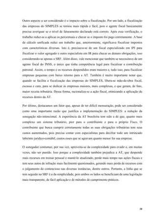 38
Outro aspecto a ser considerado é o impacto sobre a fiscalização. Por um lado, a fiscalização
das empresas do SIMPLES se tornou mais rápida e fácil, pois o agente fiscal basicamente
precisa averiguar se o nível de faturamento declarado está correto. Após essa verificação, o
trabalho reduz-se a aplicar os percentuais e checar se o imposto foi pago corretamente. A base
de cálculo unificada reduz um trabalho que, anteriormente, significava fiscalizar impostos
com características diversas. Isto é, precisava-se de um fiscal especializado em IPI para
fiscalizar o valor agregado e outro especialista em IR para checar as demais obrigações, isso
considerando-se apenas a SRF. Além disso, vale mencionar que também se necessitava de um
agente fiscal do INSS, o único que tinha competência legal para fiscalizar a contribuição
patronal. Assim, o tempo e os recursos despendidos eram maiores e, tudo isso, para fiscalizar
empresas pequenas com baixo retorno para a AT. Também é muito importante notar que,
quando se facilita a fiscalização das empresas do SIMPLES, libera-se mão-de-obra fiscal,
escassa e cara, para se dedicar às empresas maiores, mais complexas, e que geram, de fato,
maior receita tributária. Dessa forma, racionaliza-se a ação fiscal, otimizando a aplicação de
recursos dentro da AT.
Por último, destacamos um fator que, apesar de ter difícil mensuração, pode ser considerado
como uma importante razão que justifica a implementação do SIMPLES: a redução da
sonegação não-intencional. A experiência da AT brasileira tem sido a de que, quanto mais
complexo um sistema tributário, pior para o contribuinte e para o próprio Fisco. O
contribuinte que busca cumprir corretamente todas as suas obrigações tributárias tem seus
custos aumentados, pois precisa contar com especialistas para decifrar todo um intrincado
labirinto jurídico-contábil, custos esses que se agravam quanto menor for sua empresa.
O sonegador contumaz, por sua vez, aproveita-se da complexidade para evadir e, em muitas
vezes, não ser punido. Isso porque a complexidade também prejudica a AT, que despende
mais recursos em treinar pessoal e mantê-lo atualizado, perde mais tempo nas ações fiscais e
tem seus autos de infração mais facilmente questionados, gerando mais perda de recursos com
o julgamento do contencioso nas diversas instâncias, dentre outros. Portanto, a linha que se
tem seguido na SRF é a da simplicidade, pois ambos os lados se beneficiam de uma legislação
mais transparente, de fácil aplicação e de métodos de cumprimento práticos.
 