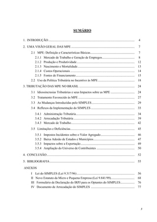 3
SUMÁRIO
1. INTRODUÇÃO............................................................................................................. 4
2. UMA VISÃO GERAL DAS MPE ................................................................................ 7
2.1 MPE: Definição e Características Básicas........................................................ 7
2.1.1 Mercado de Trabalho e Geração de Empregos......................................... 8
2.1.2 Produção e Produtividade......................................................................... 12
2.1.3 Nascimento e Mortalidade........................................................................ 13
2.1.4 Custos Operacionais ................................................................................. 14
2.1.5 Fontes de Financiamento.......................................................................... 15
2.2 Uso da Política Tributária no Incentivo às MPE.............................................. 18
3. TRIBUTAÇÃO DAS MPE NO BRASIL ...................................................................... 24
3.1 Idiossincrasias Tributárias e seus Impactos sobre as MPE .............................. 24
3.2 Tratamento Favorecido às MPE ....................................................................... 27
3.3 As Mudanças Introduzidas pelo SIMPLES...................................................... 29
3.4 Reflexos da Implementação do SIMPLES ....................................................... 33
3.4.1 Administração Tributária.......................................................................... 34
3.4.2 Arrecadação Tributária............................................................................. 39
3.4.3 Mercado de Trabalho................................................................................ 42
3.5 Limitações e Deficiências................................................................................. 45
3.5.1 Impostos Incidentes sobre o Valor Agregado........................................... 46
3.5.2 Baixa Adesão de Estados e Municípios.................................................... 47
3.5.3 Impactos sobre a Exportação.................................................................... 49
3.5.4 Ampliação do Universo de Contribuintes ................................................ 50
4. CONCLUSÃO............................................................................................................... 52
5. BIBLIOGRAFIA........................................................................................................... 55
ANEXOS
I Lei do SIMPLES (Lei 9.317/96)......................................................................... 56
II Novo Estatuto da Micro e Pequena Empresa (Lei 9.841/99).............................. 68
III Formulário de Declaração do IRPJ para os Optantes do SIMPLES.................. 76
IV Documento de Arrecadação do SIMPLES ....................................................... 77
 